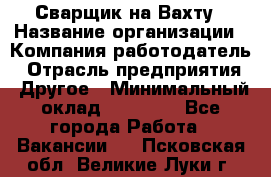 Сварщик на Вахту › Название организации ­ Компания-работодатель › Отрасль предприятия ­ Другое › Минимальный оклад ­ 55 000 - Все города Работа » Вакансии   . Псковская обл.,Великие Луки г.